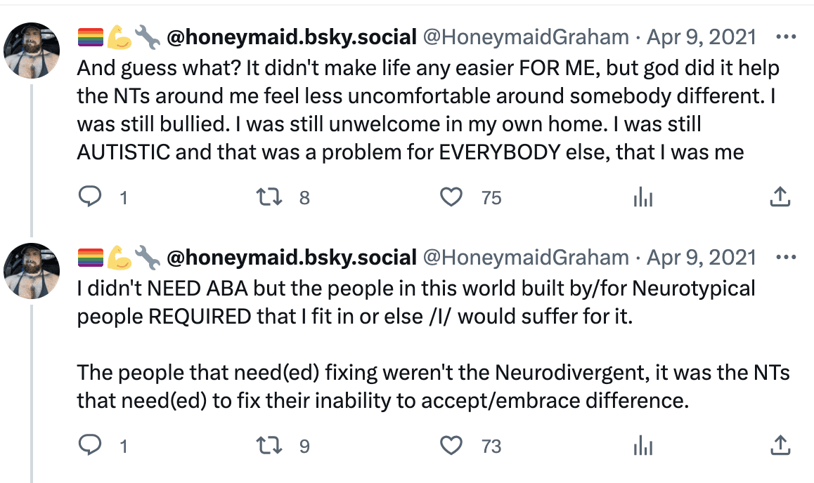 And guess what? It didn't make life any easier FOR ME, but god did it help the NTs around me feel less uncomfortable around somebody different. I was still bullied. I was still unwelcome in my own home. I was still AUTISTIC and that was a problem for EVERYBODY else, that I was me. I didn't NEED ABA but the people in this world built by/for Neurotypical people REQUIRED that I fit in or else /I/ would suffer for it. The people that need(ed) fixing weren't the Neurodivergent, it was the NTs that need(ed) to fix their inability to accept/embrace difference.